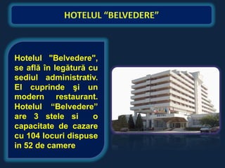 Hotelul "Belvedere",
se află în legătură cu
sediul administrativ.
El cuprinde şi un
modern restaurant.
Hotelul “Belvedere”
are 3 stele si       o
capacitate de cazare
cu 104 locuri dispuse
in 52 de camere
 