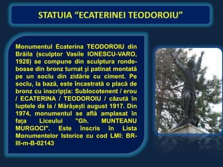 Monumentul Ecaterina TEODOROIU din
Brăila (sculptor Vasile IONESCU-VARO,
1928) se compune din sculptura ronde-
bosse din bronz turnat și patinat montată
pe un soclu din zidărie cu ciment. Pe
soclu, la bază, este încastrată o placă de
bronz cu inscripția: Sublocotenent / erou
/ ECATERINA / TEODOROIU / căzută în
luptele de la / Mărășești august 1917. Din
1974, monumentul se află amplasat în
fața     Liceului    "Gh.     MUNTEANU
MURGOCI". Este înscris în Lista
Monumentelor Istorice cu cod LMI: BR-
III-m-B-02143
 