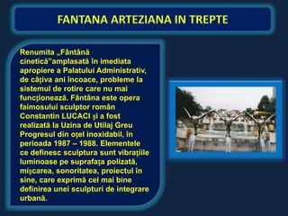 Renumita „Fântână
cinetică”amplasată în imediata
apropiere a Palatului Administrativ,
de câțiva ani încoace, probleme la
sistemul de rotire care nu mai
funcționează. Fântâna este opera
faimosului sculptor român
Constantin LUCACI și a fost
realizată la Uzina de Utilaj Greu
Progresul din oțel inoxidabil, în
perioada 1987 – 1988. Elementele
ce definesc sculptura sunt vibrațiile
luminoase pe suprafața polizată,
mișcarea, sonoritatea, proiectul în
sine, care exprimă cel mai bine
definirea unei sculpturi de integrare
urbană.
 