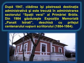 După 1947, clădirea îşi păstrează destinaţia
administrativă şi este trecută în administrarea
sectorului “Spaţii verzi” al Primăriei Brăila.
Din 1984 găzduieşte Expoziţia Memorială
„Panait    Istrati”,   deschisă      cu    prilejul
centenarului naşterii scriitorului (1884-1984).
 