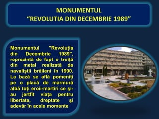 Monumentul        "Revoluţia
din    Decembrie       1989",
reprezintă de fapt o troiţă
din metal realizată de
navaliştii brăileni în 1990.
La bază se află pomeniţi
pe o placă de marmură
albă toţi eroii-martiri ce şi-
au jertfit viaţa pentru
libertate,    dreptate      şi
adevăr în acele momente
 