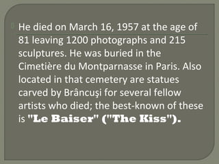  Hedied on March 16, 1957 at the
 age of 81 leaving 1200 photographs
 and 215 sculptures. He was buried in
 the Cimetière du Montparnasse in
 Paris. Also located in that cemetery
 are statues carved by Brâncuşi for
 several fellow artists who died; the
 best-known of these is "Le Baiser"
 ("The Kiss").
 