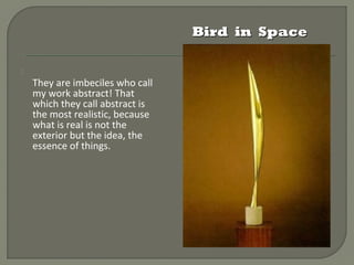 Bird in Space


    They are imbeciles who
    call my work abstract!
    That which they call
    abstract is the most
    realistic, because what is
    real is not the exterior but
    the idea, the essence of
    things.
 