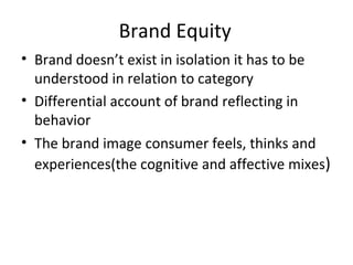 Brand Equity Brand doesn’t exist in isolation it has to be understood in relation to category Differential account of brand reflecting in behavior The brand image consumer feels, thinks and experiences(the cognitive and affective mixes ) 