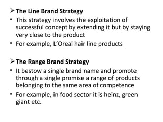 The Line Brand Strategy This strategy involves the exploitation of successful concept by extending it but by staying very close to the product For example, L’Oreal hair line products The Range Brand Strategy It bestow a single brand name and promote through a single promise a range of products belonging to the same area of competence For example, in food sector it is heinz, green giant etc. 