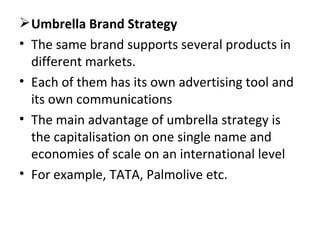 Umbrella Brand Strategy The same brand supports several products in different markets.  Each of them has its own advertising tool and its own communications  The main advantage of umbrella strategy is the capitalisation on one single name and economies of scale on an international level For example, TATA, Palmolive etc. 
