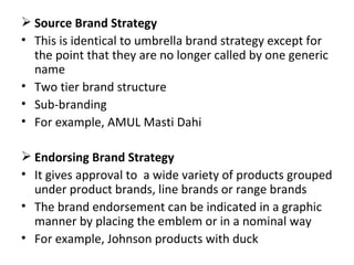 Source Brand Strategy  This is identical to umbrella brand strategy except for the point that they are no longer called by one generic name  Two tier brand structure Sub-branding For example, AMUL Masti Dahi  Endorsing Brand Strategy It gives approval to  a wide variety of products grouped under product brands, line brands or range brands The brand endorsement can be indicated in a graphic manner by placing the emblem or in a nominal way  For example, Johnson products with duck 