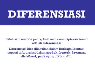 DIFERENSIASI Salah satu metode paling kuat untuk menciptakan brand adalah  diferensiasi Diferensiasi bisa dilakukan dalam berbagai bentuk, seperti diferensiasi dalam  produk, bentuk, layanan, distribusi, packaging, iklan, dll.  