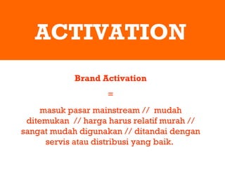 ACTIVATION Brand Activation = masuk pasar mainstream //  mudah ditemukan  // harga harus relatif murah // sangat mudah digunakan // ditandai dengan servis atau distribusi yang baik.  