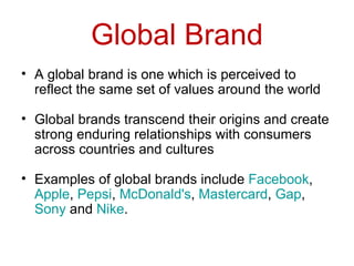 Global Brand A global brand is one which is perceived to reflect the same set of values around the world  Global brands transcend their origins and create strong enduring relationships with consumers across countries and cultures  Examples of global brands include  Facebook ,  Apple ,  Pepsi ,  McDonald's ,  Mastercard ,  Gap ,  Sony  and  Nike .  