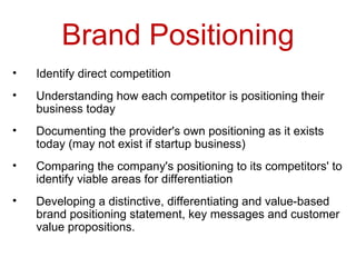 Brand Positioning Identify direct competition  Understanding how each competitor is positioning their business today  Documenting the provider's own positioning as it exists today (may not exist if startup business)  Comparing the company's positioning to its competitors' to identify viable areas for differentiation  Developing a distinctive, differentiating and value-based brand positioning statement, key messages and customer value propositions.  