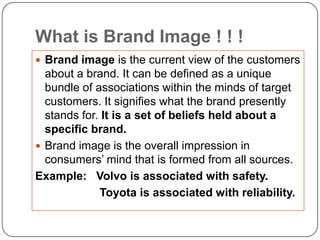 What is Brand Image ! ! !
 Brand image is the current view of the customers
  about a brand. It can be defined as a unique
  bundle of associations within the minds of target
  customers. It signifies what the brand presently
  stands for. It is a set of beliefs held about a
  specific brand.
 Brand image is the overall impression in
  consumers‟ mind that is formed from all sources.
Example: Volvo is associated with safety.
             Toyota is associated with reliability.
 