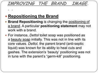 IMPROVING THE BRAND                       IMAGE.
 . .
 Repositioning the Brand
 Brand Repositioning is changing the positioning of
  a brand. A particular positioning statement may not
  work with a brand.
 For instance, Dettol toilet soap was positioned as
  a beauty soap initially. This was not in line with its
  core values. Dettol, the parent brand (anti-septic
  liquid) was known for its ability to heal cuts and
  gashes. The extension‟s „beauty‟ positioning was not
  in tune with the parent‟s “germ-kill” positioning.
 
