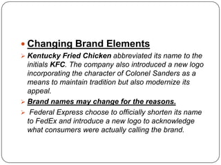  Changing Brand Elements
 Kentucky Fried Chicken abbreviated its name to the
  initials KFC. The company also introduced a new logo
  incorporating the character of Colonel Sanders as a
  means to maintain tradition but also modernize its
  appeal.
 Brand names may change for the reasons.
 Federal Express choose to officially shorten its name
  to FedEx and introduce a new logo to acknowledge
  what consumers were actually calling the brand.
 