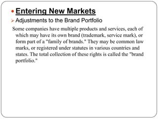 Entering New Markets
 Adjustments to the Brand Portfolio
Some companies have multiple products and services, each of
 which may have its own brand (trademark, service mark), or
 form part of a "family of brands." They may be common law
 marks, or registered under statutes in various countries and
 states. The total collection of these rights is called the "brand
 portfolio."
 