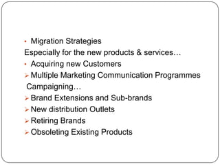 • Migration Strategies
Especially for the new products & services…
• Acquiring new Customers
 Multiple Marketing Communication Programmes
 Campaigning…
 Brand Extensions and Sub-brands
 New distribution Outlets
 Retiring Brands
 Obsoleting Existing Products
 
