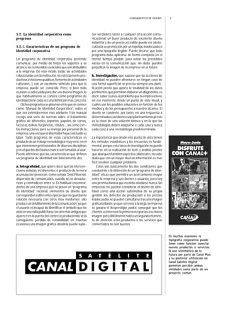 3FUNDAMENTOS DE DISEÑO
5.2. La identidad corporativa como
programa
5.2.1. Características de un programa de
identidad corporativa
Un programa de identidad corporativa pretende
comunicar, por medio de todos los soportes a su
alcance,loscontenidosesencialesquesonatribuibles
a la empresa. De este modo, todas las actividades
relacionadasconlainstitución,noestrictamentepro-
ductivas[relacionespublicas,fomentodeactividades
culturales...], son un excelente vehículo para que la
empresa pueda ser conocida. Pero, si bien toda
ocasión es adecuada para dar una buena imagen, lo
que habitualmente se conoce como programas de
identidadtienecadavezunadefiniciónmasconcreta.
Dichosprogramasseplasmanenloqueseconoce
como “Manual de Identidad Corporativa”, sobre el
que nos extenderemos mas adelante. Este manual
recoge una serie de normas sobre el tratamiento
gráfico de diferentes soportes: papeles de cartas,
facturas, bolsas, furgonetas, rótulos..., así como cier-
tas instrucciones para su manejo por personal de la
empresa,unavezqueeldiseñadorhayaconcluidosu
labor. Todo programa de estas características es
productodeuntrabajometodológicomuyserio,enel
que intervienen profesionales de diversas disciplinas
y en el que las decisiones nunca son tomadas al azar.
Puede afirmarse que las características que definen
un programa de identidad son básicamente dos:
a. Integralidad, que quiere decir que las interven-
ciones aisladas, incoherentes o producto de la mera
acumulación provocan, como señala Oriol Pibernat,
dispersión de comunicados, cuando no se desauto-
rizan y contradicen entre sí. Es habitual encontrar,
dentro de una empresa que no posee un “programa
de identidad” racional, elementos de diseño que
correspondenadiferentesépocasquenoguardanla
relación necesaria con otros mas modernos; ello
produceundebilitamientodelacomunicación,yaque
el usuario es incapaz de identificar el símbolo que ha
vistoenunavallapublicitariaconotromasantiguoque
aparece en la puerta del comercio produciendo se la
consiguiente perdida de rentabilidad; en muchas
ocasiones una imagen gráfica obsoleta puede supo-
ner verdadero lastre a cualquier otra acción comu-
nicacional: un buen producto de excelente diseño
industrial y de un precio accesible puede ver obsta-
culizada su promoción por un logotipo inadecuado o
por una tipografía ilegible. Puede decirse que todo
programa debe aplicarse de forma completa en el
menor tiempo posible, para evitar los previsibles
vacíos en la comunicación que, sin duda, pueden
perjudicar la imagen de la empresa en el futuro.
b. Investigación, que supone que las acciones de
identidad no pueden afrontarse en ningún caso de
una forma superficial; se precisa siempre una plani-
ficación previa que aporte la totalidad de los datos
pertinentesquepermitanelaborarundiagnóstico,es
decir,sabercualeselproblemaquelaempresatiene
en ese momento, desde un punto de vista visual, y
cuales son las posibles soluciones en función de los
medios y de los presupuestos a nuestro alcance. El
diseño se convierte, por tanto, en una respuesta a
determinadascuestionescuyoplanteamientoprevio
es la clave de una solución idónea y en la que las
metodologías deben adaptarse a cada caso y nunca
cada caso a una metodología predeterminada.
La importancia que desde este punto de vista tienen
los métodos estadísticos y las encuestas es funda-
mental, porque esta tarea de investigación no puede
hacerse sin la realización de tests y análisis previos
queabarquentambiénaspectoscolaterales:nocabe
duda que con un mayor nivel de información es mas
fácil resolver cualquier problema.
Estas son básicamente las dos condiciones que
conducirán a la obtención de un “programa de iden-
tidad” eficaz que permitirá un acercamiento mayor
entre la empresa y sus clientes o usuarios; pero hay
una premisa básica que no debe olvidarse nunca: las
empresas no pueden considerar el diseño de iden-
tidad como una acción substitutiva de su propia
gestión; los defectos de producción o los precios
inadecuados no pueden camuflarse tras una imagen
gráficabrillante,yaqueconesto,alalarga,laempresa
se ganara el desprestigio; podrá conseguir que los
clientesseinteresenlaprimeravezgraciasasunueva
imagen,perodifícilmentehabráunsegundomomen-
to de atención si los productos o los servicios que
comercializa no son buenos.
En muchas ocasiones la
tipografía corporativa puede
tener como función conectar
nuevos productos o servicios.
El uso sistemático de la
Futura por parte de Canal Plus
y su posterior utilización en
Canal Satélite Digital
permiten percibir ambas
entidades como parte de un
proyecto común.
 