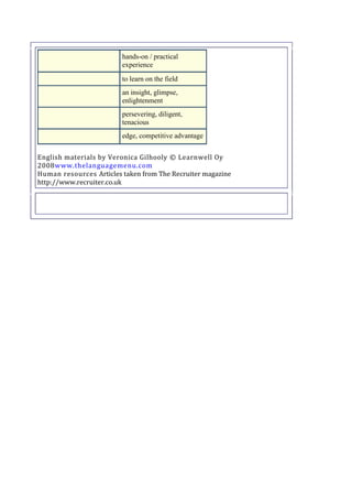 hands-on / practical
experience
to learn on the field
an insight, glimpse,
enlightenment
persevering, diligent,
tenacious
edge, competitive advantage
English materials by Veronica Gilhooly © Learnwell Oy
2008www.thelanguagemenu.com
Human resources Articles taken from The Recruiter magazine
http://www.recruiter.co.uk

 