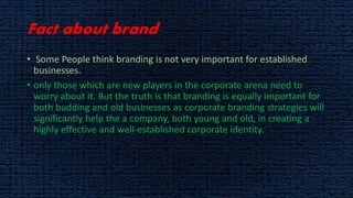 Fact about brand
• Some People think branding is not very important for established
businesses.
• only those which are new players in the corporate arena need to
worry about it. But the truth is that branding is equally important for
both budding and old businesses as corporate branding strategies will
significantly help the a company, both young and old, in creating a
highly effective and well-established corporate identity.
 