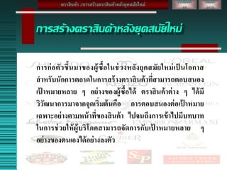 เลขหน้า
2/10
หนังสือหน้า
26
การสร้างตราสินค้าหลังยุคสมัยใหม่
การก่อตัวขึ้นมาของผู้ซื้อในช่วงหลังยุคสมัยใหม่เป็ นโอกาส
สาหรับนักการตลาดในการสร้างตราสินค้าที่สามารถตอบสนอง
เป้ าหมายหลาย ๆ อย่างของผู้ซื้อได้ ตราสินค้าต่าง ๆ ได้มี
วิวัฒนาการมาจากจุดเริ่มต้นคือ การตอบสนองต่อเป้ าหมาย
เฉพาะอย่างตามหน้าที่ของสินค้า ไปจนถึงการเข้าไปมีบทบาท
ในการช่วยให้ผู้บริโภคสามารถจัดการกับเป้ าหมายหลาย ๆ
อย่างของตนเองได้อย่างลงตัว
ตราสินค้า /การสร้างตราสินค้าหลังยุคสมัยใหม่
 