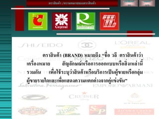 ตราสินค้า (BRAND) หมายถึง “ชื่อ วลี ตราสินค้าว่า
เครื่องหมาย สัญลักษณ์หรือการออกแบบหรือสิ่งเหล่านี้
รวมกัน เพื่อใช้ระบุว่าสินค้าหรือบริการเป็นผู้ขายหรือกลุ่ม
ผู้ขายรายใดและเพื่อแสดงความแตกต่างจากคู่แข่งขัน”
เลขหน้า
2/3
หนังสือหน้า
22
ตราสินค้า /ความหมายของตราสินค้า
 
