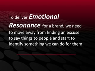 To deliver   Emotional Resonance  for a brand, we need to move away from finding an excuse to say things to people and start to identify something we can do for them 