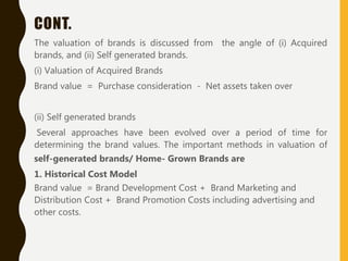 CONT.
The valuation of brands is discussed from the angle of (i) Acquired
brands, and (ii) Self generated brands.
(i) Valuation of Acquired Brands
Brand value = Purchase consideration - Net assets taken over
(ii) Self generated brands
Several approaches have been evolved over a period of time for
determining the brand values. The important methods in valuation of
self-generated brands/ Home- Grown Brands are
1. Historical Cost Model
Brand value = Brand Development Cost + Brand Marketing and
Distribution Cost + Brand Promotion Costs including advertising and
other costs.
 