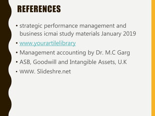 REFERENCES
• strategic performance management and
business icmai study materials January 2019
• www.yourartilelibrary
• Management accounting by Dr. M.C Garg
• ASB, Goodwill and Intangible Assets, U.K
• WWW. Slideshre.net
 