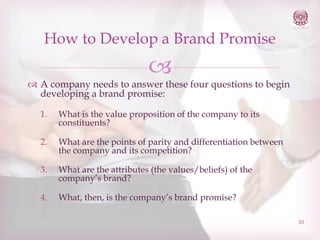 How to Develop a Brand Promise



 A company needs to answer these four questions to begin
developing a brand promise:
1.

What is the value proposition of the company to its
constituents?

2.

What are the points of parity and differentiation between
the company and its competition?

3.

What are the attributes (the values/beliefs) of the
company’s brand?

4.

What, then, is the company’s brand promise?
10

 