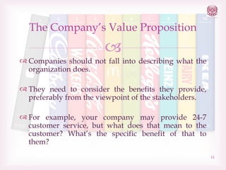 The Company’s Value Proposition


 Companies should not fall into describing what the
organization does.
 They need to consider the benefits they provide,
preferably from the viewpoint of the stakeholders.
 For example, your company may provide 24-7
customer service, but what does that mean to the
customer? What’s the specific benefit of that to
them?
11

 
