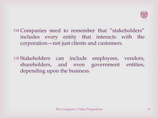  Companies need to remember that “stakeholders”
includes every entity that interacts with the
corporation—not just clients and customers.
 Stakeholders can include employees, vendors,
shareholders, and even government entities,
depending upon the business.

The Company’s Value Proposition

12

 