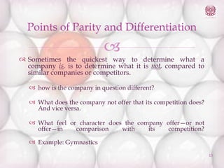 Points of Parity and Differentiation



 Sometimes the quickest way to determine what a
company is, is to determine what it is not, compared to
similar companies or competitors.
 how is the company in question different?

 What does the company not offer that its competition does?
And vice versa.
 What feel or character does the company offer—or not
offer—in
comparison
with
its
competition?
 Example: Gymnastics
13

 