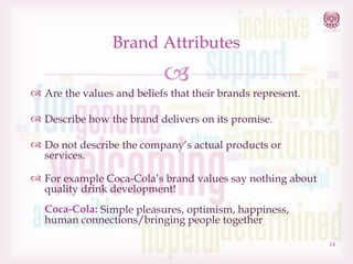 Brand Attributes



 Are the values and beliefs that their brands represent.
 Describe how the brand delivers on its promise.
 Do not describe the company’s actual products or
services.
 For example Coca-Cola’s brand values say nothing about
quality drink development!
Coca-Cola: Simple pleasures, optimism, happiness,
human connections/bringing people together
14

 