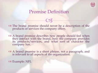 Promise Definition



 The brand promise should never be a description of the
products or services the company offers.
 A brand promise describes how people should feel when
they interact with the brand, how the company provides
its products/services, and what sort of character the
company has.
 A brand promise is a short phrase, not a paragraph, and
is relevant to all aspects of the organization.
 Example: NFL

 