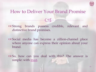 How to Deliver Your Brand Promise


 Strong brands possess credible,
distinctive brand promises.

relevant

and

 Social media has become a zillion-channel place
where anyone can express their opinion about your
brand.
 So, how can you deal with this? The answer is
simple: with trust.
16

 