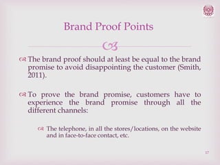 Brand Proof Points


 The brand proof should at least be equal to the brand
promise to avoid disappointing the customer (Smith,
2011).
 To prove the brand promise, customers have to
experience the brand promise through all the
different channels:
 The telephone, in all the stores/locations, on the website
and in face-to-face contact, etc.
17

 