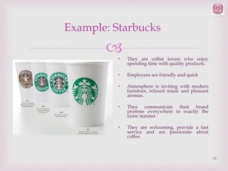 Example: Starbucks


•

They are coffee lovers who enjoy
spending time with quality products.

•

Employees are friendly and quick

•

Atmosphere is inviting with modern
furniture, relaxed music and pleasant
aromas.

•

They communicate their brand
promise everywhere in exactly the
same manner .

•

They are welcoming, provide a fast
service and are passionate about
coffee.

18

 