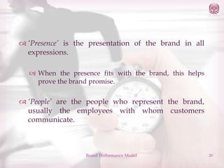  ‘Presence’ is the presentation of the brand in all
expressions.
 When the presence fits with the brand, this helps
prove the brand promise.

 ‘People’ are the people who represent the brand,
usually the employees with whom customers
communicate.

Brand Performance Model

20

 