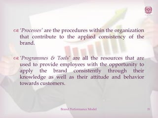  ‘Processes’ are the procedures within the organization
that contribute to the applied consistency of the
brand.
 ‘Programmes & Tools’ are all the resources that are
used to provide employees with the opportunity to
apply the brand consistently through their
knowledge as well as their attitude and behavior
towards customers.

Brand Performance Model

21

 