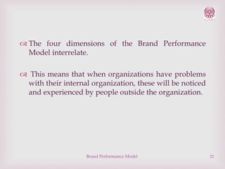  The four dimensions of the Brand Performance
Model interrelate.
 This means that when organizations have problems
with their internal organization, these will be noticed
and experienced by people outside the organization.

Brand Performance Model

22

 