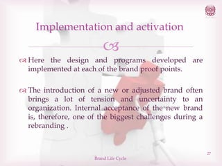 Implementation and activation


 Here the design and programs developed are
implemented at each of the brand proof points.
 The introduction of a new or adjusted brand often
brings a lot of tension and uncertainty to an
organization. Internal acceptance of the new brand
is, therefore, one of the biggest challenges during a
rebranding .

Brand Life Cycle

27

 