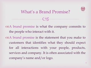 What’s a Brand Promise?


 A brand promise is what the company commits to
the people who interact with it.
 A brand promise is the statement that you make to
customers that identifies what they should expect

for all interactions with your people, products,
services and company. It is often associated with the
company’s name and/or logo.
3

 