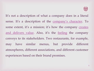 It’s not a description of what a company does in a literal
sense. It’s a description of the company’s character. To
some extent, it’s a mission; it’s how the company creates
and delivers value. Also, it’s the feeling the company
conveys to its stakeholders. Two restaurants, for example,
may

have

similar

menus,

but

provide

different

atmospheres, different associations, and different customer
experiences based on their brand promises.
5

 