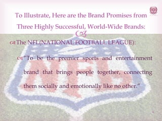 To Illustrate, Here are the Brand Promises from
Three Highly Successful, World-Wide Brands:



 The NFL(NATIONAL FOOTBALL LEAGUE):

 “To be the premier sports and entertainment
brand that brings people together, connecting

them socially and emotionally like no other.”

6

 
