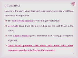INTERESTING!
In none of the above cases does the brand promise describe what these
companies do or provide.
 The NFL’s brand promise says nothing about football.
 Coca-Cola doesn’t talk about providing the best soft drinks in the
world.
 And Virgin’s promise goes a lot farther than seating passengers in
airplanes.
 Good brand promises, like these, talk about what these
companies promise to be for you, the consumer.
9

 