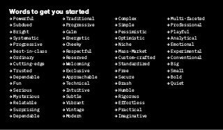 Words to get you started
2 Powerful
2 Subdued
2 Bright
2Systematic
2 Progressive
2 Best-in-class
2 Ordinary
2 Cutting-edge
2 Trusted
2 Dependable
2 Fun
2 Serious
2 Mysterious
2 Relatable
2 Surprising
2 Dependable
2 Traditional
2 Progressive
2 Calm
2 Energetic
2 Cheeky
2 Respectful
2 Reserved
2 Welcoming
2 Exclusive
2 Approachable
2 Technical
2 Intuitive
2 Subtle
2 Vibrant
2 Vintage
2 Modern
2 Complex
2 Simple
2 Pessimistic
2 Optimistic
2 Niche
2 Mass-Market
2 Custom-crafted
2 Standardized
2 Free
2 Secure
2 Brash
2 Humble
2 Rigorous
2 Effortless
2 Practical
2 Imaginative
2 Multi-faceted
2 Professional
2 Playful
2 Analytical
2 Emotional
2 Experimental
2 Conventional
2 Big
2 Small
2 Bold
2 Quiet
 