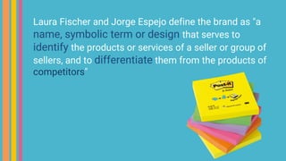 Laura Fischer and Jorge Espejo define the brand as "a
name, symbolic term or design that serves to
identify the products or services of a seller or group of
sellers, and to differentiate them from the products of
competitors"
 