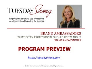 BRAND AMBASSADORS
WHAT EVERY PROFESSIONAL SHOULD KNOW ABOUT
BRAND AMBASSADORS
Empowering others to use professional
development and branding for success.
© 2012 Strong Performance Management, LLC. All Rights Reserved.
PROGRAM PREVIEW
http://tuesdaystrong.com
 