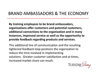 BRAND AMBASSADORS & THE ECONOMY
By training employees to be brand ambassadors,
organizations offer customers and potential customers,
additional connections to the organization and in many
instances, improved service as well as the opportunity to
provide feedback regarding products and services.
This additional line of communication and the resulting
tightened feedback loop positions the organization to
reduce the time involved in implementing
solutions. Greater customer satisfaction and at times,
increased market share can result.
 
