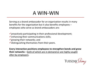 A WIN-WIN
Serving as a brand ambassador for an organization results in many
benefits for the organization but it also benefits employees –
employees who serve as brand ambassadors are:
proactively participating in their professional development;
enhancing their communications skills;
growing their networks; and
distinguishing themselves from their peers.
Every interaction positions employees to strengthen bonds and grow
their networks—both of which are in demand or are highly sought
after by employers.
 